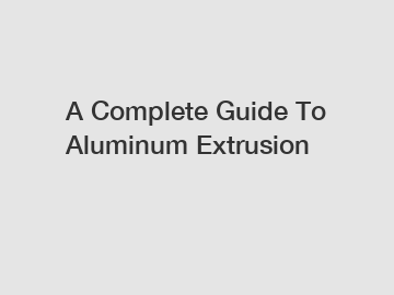 A Complete Guide To Aluminum Extrusion