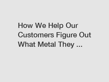 How We Help Our Customers Figure Out What Metal They ...