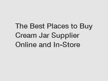 The Best Places to Buy Cream Jar Supplier Online and In-Store