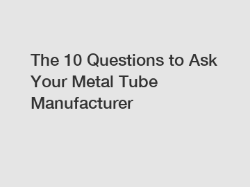 The 10 Questions to Ask Your Metal Tube Manufacturer