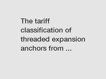 The tariff classification of threaded expansion anchors from ...