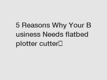 5&nbsp;Reasons&nbsp;Why&nbsp;Your&nbsp;Business&nbsp;Needs&nbsp;flatbed plotter cutter？