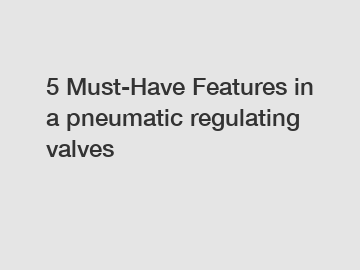5 Must-Have Features in a pneumatic regulating valves