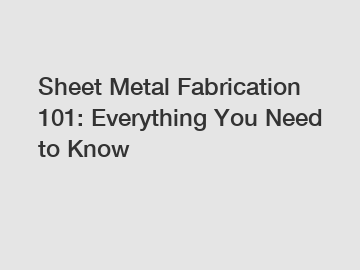 Sheet Metal Fabrication 101: Everything You Need to Know