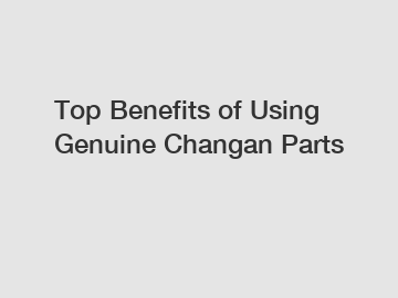 Top Benefits of Using Genuine Changan Parts