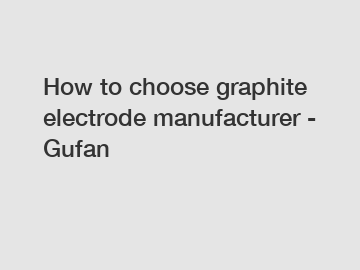 How to choose graphite electrode manufacturer - Gufan