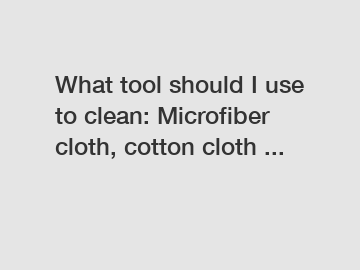 What tool should I use to clean: Microfiber cloth, cotton cloth ...