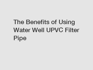 The Benefits of Using Water Well UPVC Filter Pipe