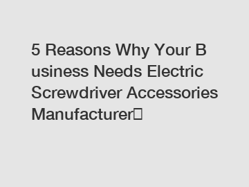 5 Reasons Why Your Business Needs Electric Screwdriver Accessories Manufacturer？