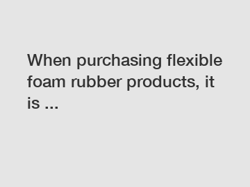 When purchasing flexible foam rubber products, it is ...