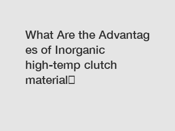What&nbsp;Are&nbsp;the&nbsp;Advantages&nbsp;of Inorganic high-temp clutch material？