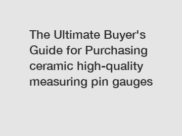 The&nbsp;Ultimate&nbsp;Buyer's&nbsp;Guide&nbsp;for&nbsp;Purchasing&nbsp;ceramic high-quality measuring pin gauges