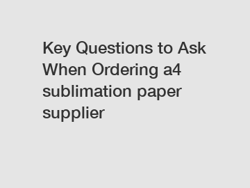Key Questions to Ask When Ordering a4 sublimation paper supplier