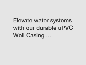 Elevate water systems with our durable uPVC Well Casing ...