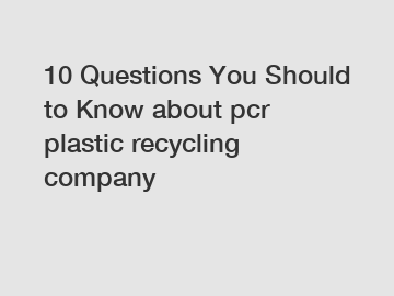 10 Questions You Should to Know about pcr plastic recycling company