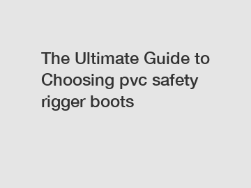 The Ultimate Guide to Choosing pvc safety rigger boots