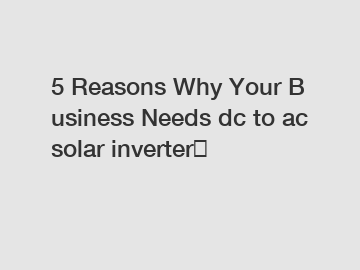 5 Reasons Why Your Business Needs dc to ac solar inverter？