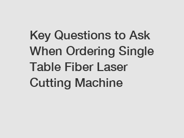 Key Questions to Ask When Ordering Single Table Fiber Laser Cutting Machine