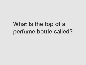 What is the top of a perfume bottle called?