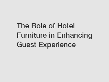 The Role of Hotel Furniture in Enhancing Guest Experience