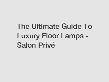 The Ultimate Guide To Luxury Floor Lamps - Salon Privé