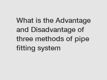 What is the Advantage and Disadvantage of  three methods of pipe fitting system