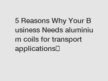5&nbsp;Reasons&nbsp;Why&nbsp;Your&nbsp;Business&nbsp;Needs&nbsp;aluminium coils for transport applications？