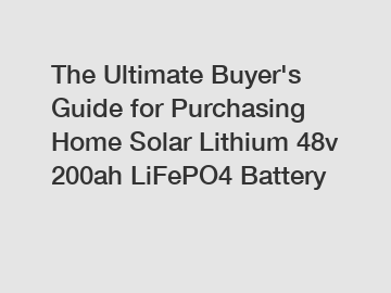 The&nbsp;Ultimate&nbsp;Buyer's&nbsp;Guide&nbsp;for&nbsp;Purchasing&nbsp;Home Solar Lithium 48v 200ah LiFePO4 Battery