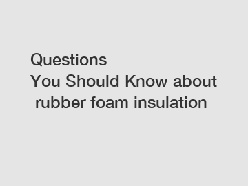 Questions You&nbsp;Should&nbsp;Know&nbsp;about&nbsp;rubber foam insulation