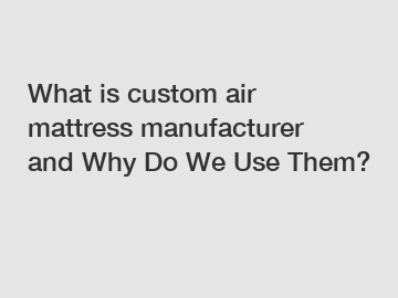 What is custom air mattress manufacturer and Why Do We Use Them?