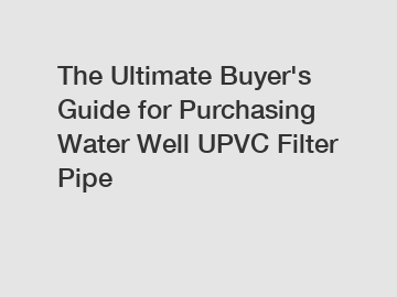 The Ultimate Buyer's Guide for Purchasing Water Well UPVC Filter Pipe