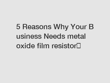 5 Reasons Why Your Business Needs metal oxide film resistor？