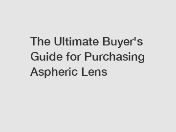 The Ultimate Buyer's Guide for Purchasing Aspheric Lens