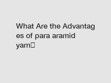 What Are the Advantages of para aramid yarn？