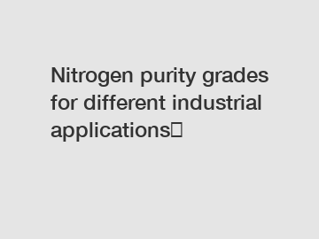 Nitrogen purity grades for different industrial applications！