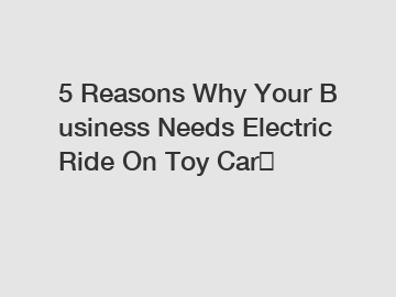 5 Reasons Why Your Business Needs Electric Ride On Toy Car？