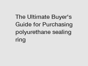 The Ultimate Buyer's Guide for Purchasing polyurethane sealing ring