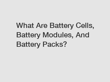 What Are Battery Cells, Battery Modules, And Battery Packs?