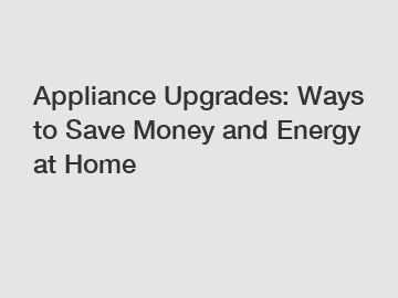 Appliance Upgrades: Ways to Save Money and Energy at Home