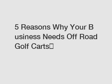 5 Reasons Why Your Business Needs Off Road Golf Carts？