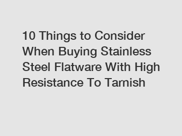 10 Things to Consider When Buying Stainless Steel Flatware With High Resistance To Tarnish