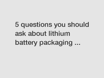 5 questions you should ask about lithium battery packaging ...